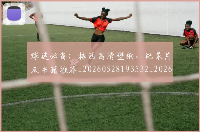 球迷必备：梅西高清壁纸、纪录片及书籍推荐_20260528193532_20260609233903