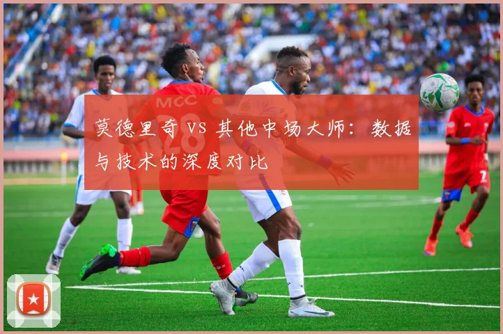 莫德里奇 vs 其他中场大师：数据与技术的深度对比