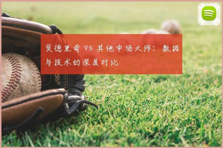 莫德里奇 vs 其他中场大师:数据与技术的深度对比