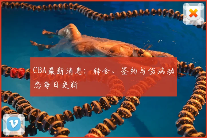 CBA最新消息:转会、签约与伤病动态每日更新