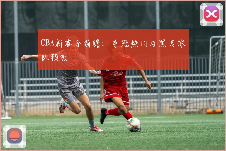 CBA新赛季前瞻:夺冠热门与黑马球队预测