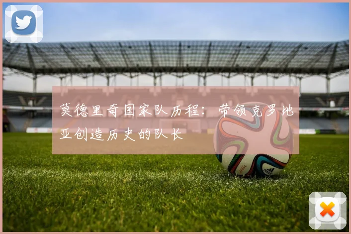 莫德里奇国家队历程:带领克罗地亚创造历史的队长